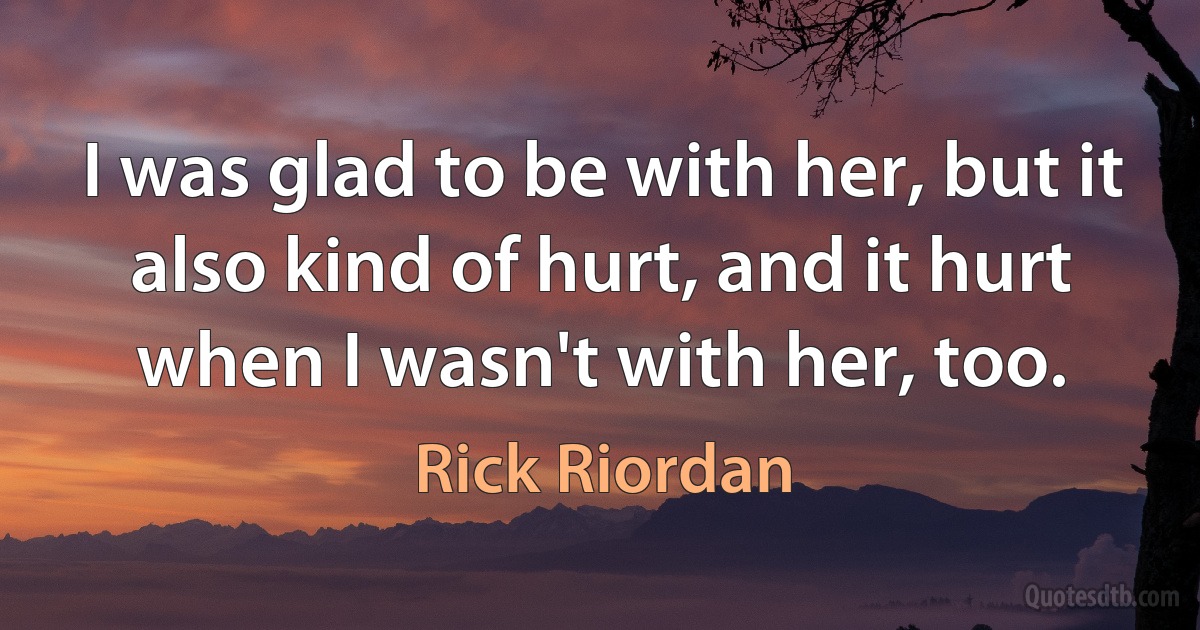 I was glad to be with her, but it also kind of hurt, and it hurt when I wasn't with her, too. (Rick Riordan)