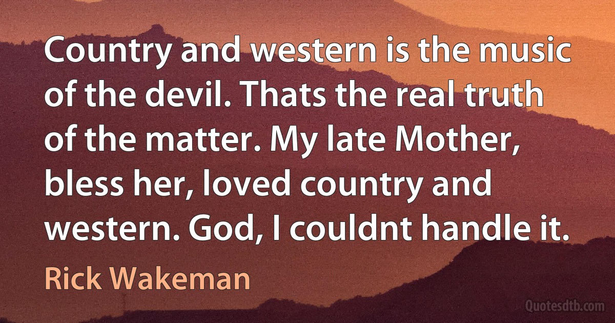 Country and western is the music of the devil. Thats the real truth of the matter. My late Mother, bless her, loved country and western. God, I couldnt handle it. (Rick Wakeman)