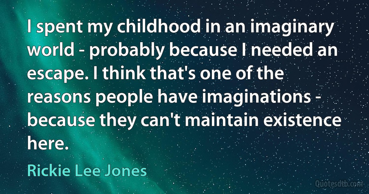 I spent my childhood in an imaginary world - probably because I needed an escape. I think that's one of the reasons people have imaginations - because they can't maintain existence here. (Rickie Lee Jones)