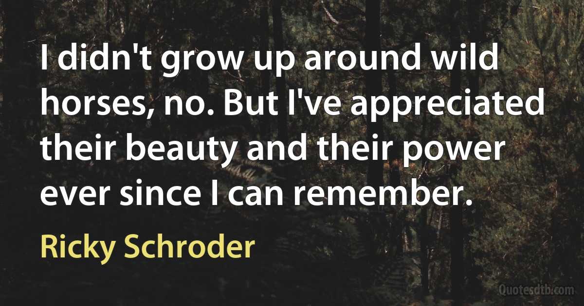 I didn't grow up around wild horses, no. But I've appreciated their beauty and their power ever since I can remember. (Ricky Schroder)