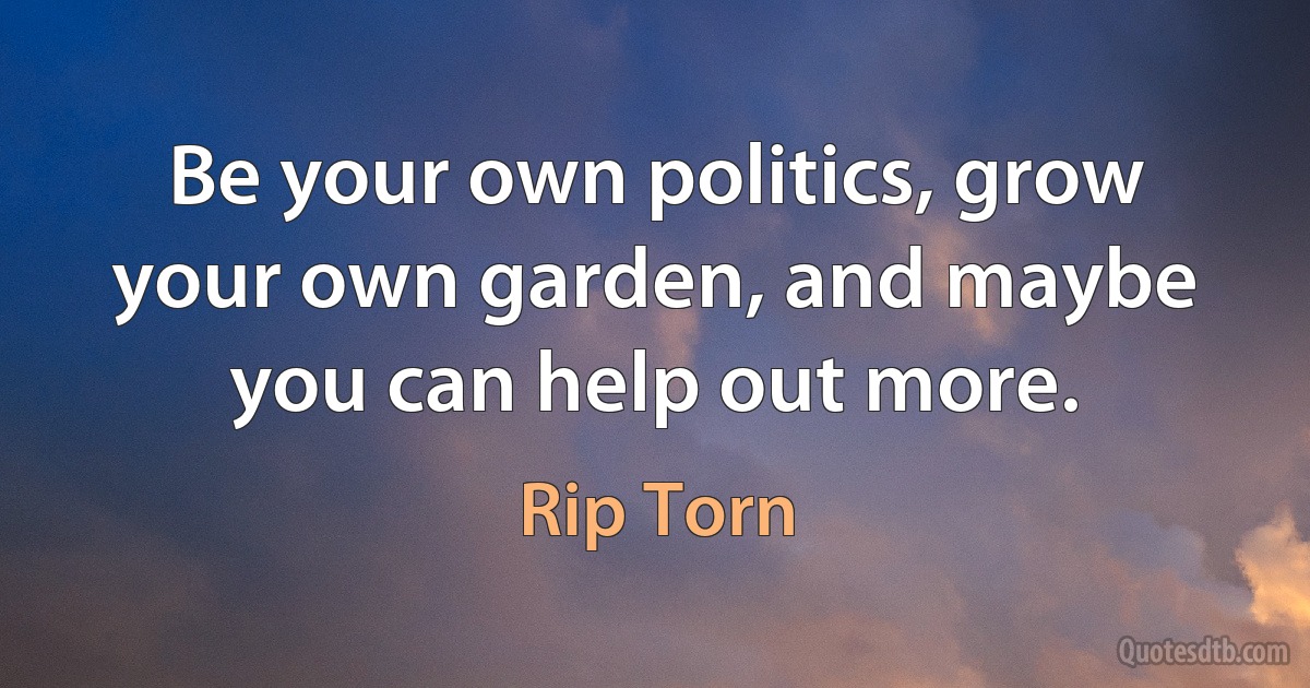 Be your own politics, grow your own garden, and maybe you can help out more. (Rip Torn)