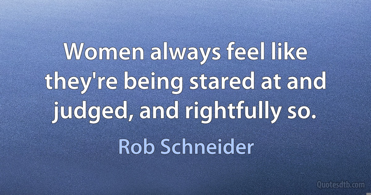 Women always feel like they're being stared at and judged, and rightfully so. (Rob Schneider)