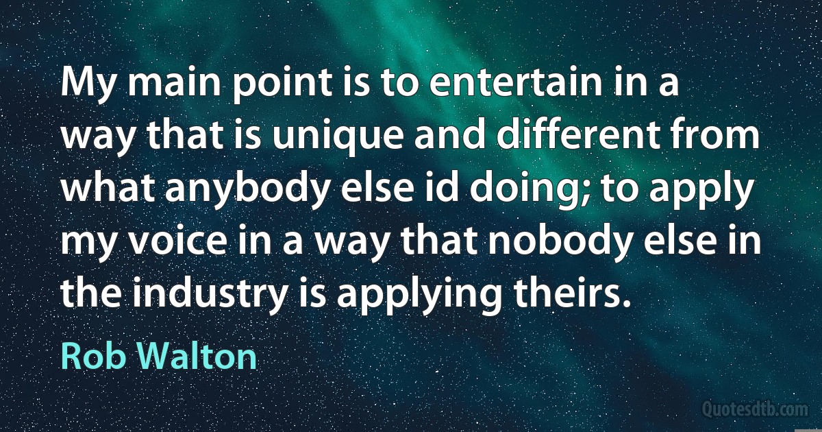 My main point is to entertain in a way that is unique and different from what anybody else id doing; to apply my voice in a way that nobody else in the industry is applying theirs. (Rob Walton)