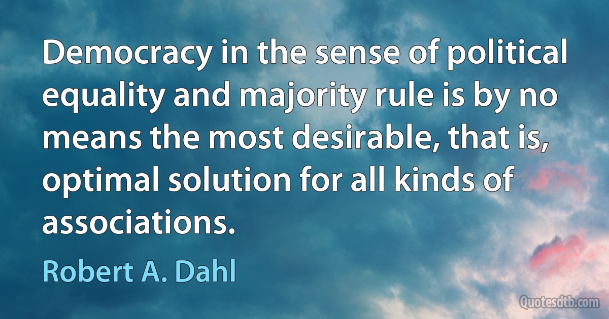 Democracy in the sense of political equality and majority rule is by no means the most desirable, that is, optimal solution for all kinds of associations. (Robert A. Dahl)