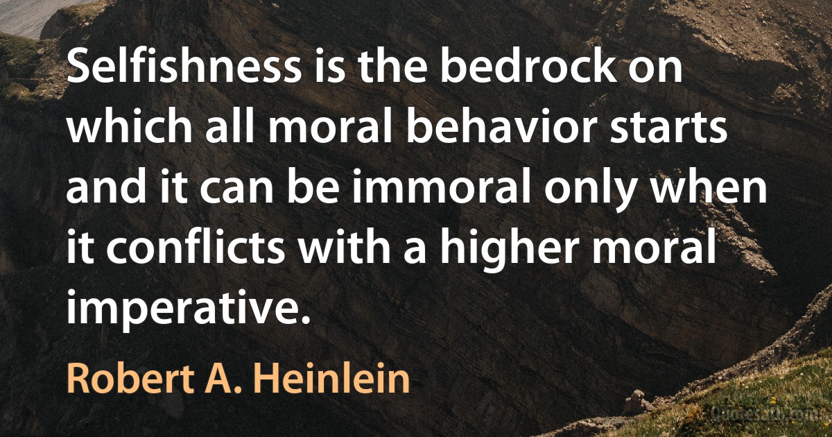 Selfishness is the bedrock on which all moral behavior starts and it can be immoral only when it conflicts with a higher moral imperative. (Robert A. Heinlein)