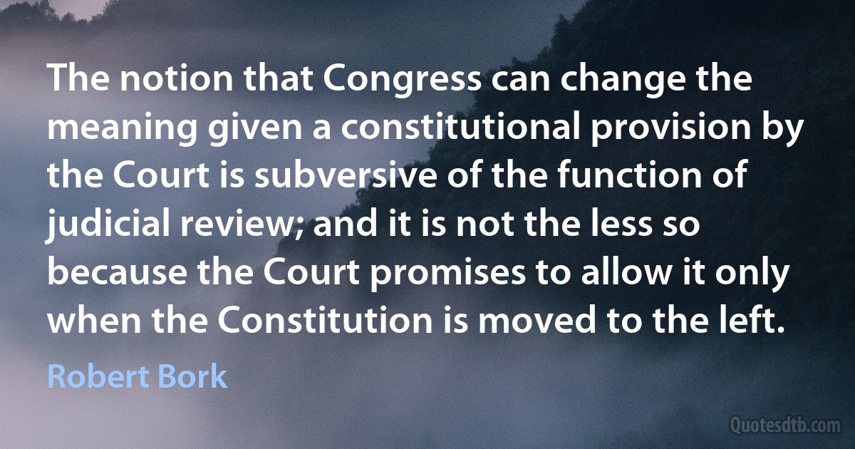 The notion that Congress can change the meaning given a constitutional provision by the Court is subversive of the function of judicial review; and it is not the less so because the Court promises to allow it only when the Constitution is moved to the left. (Robert Bork)