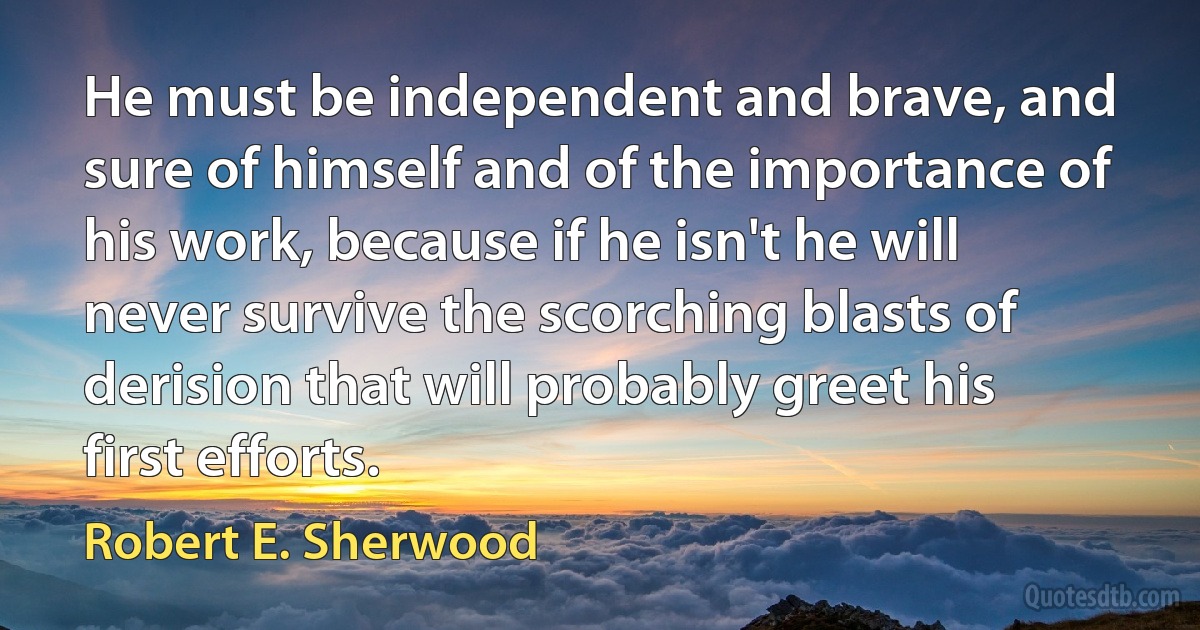 He must be independent and brave, and sure of himself and of the importance of his work, because if he isn't he will never survive the scorching blasts of derision that will probably greet his first efforts. (Robert E. Sherwood)