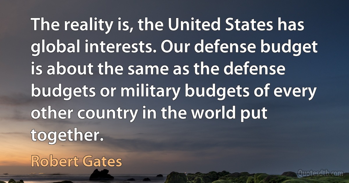 The reality is, the United States has global interests. Our defense budget is about the same as the defense budgets or military budgets of every other country in the world put together. (Robert Gates)