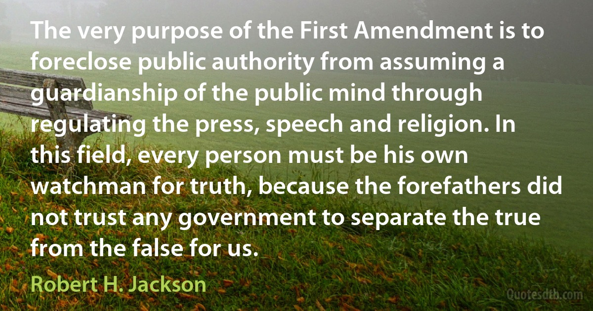 The very purpose of the First Amendment is to foreclose public authority from assuming a guardianship of the public mind through regulating the press, speech and religion. In this field, every person must be his own watchman for truth, because the forefathers did not trust any government to separate the true from the false for us. (Robert H. Jackson)