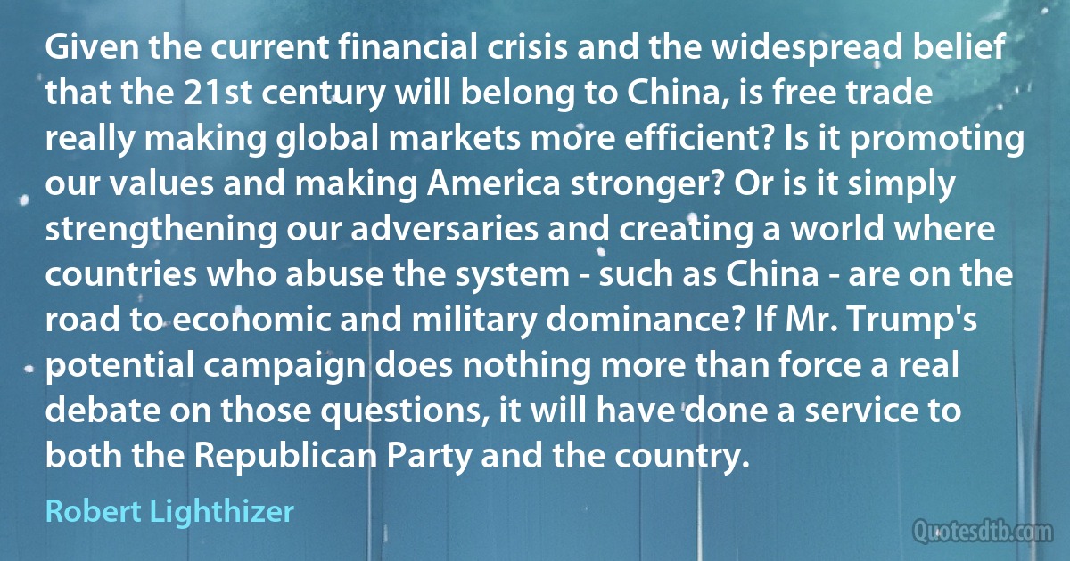 Given the current financial crisis and the widespread belief that the 21st century will belong to China, is free trade really making global markets more efficient? Is it promoting our values and making America stronger? Or is it simply strengthening our adversaries and creating a world where countries who abuse the system - such as China - are on the road to economic and military dominance? If Mr. Trump's potential campaign does nothing more than force a real debate on those questions, it will have done a service to both the Republican Party and the country. (Robert Lighthizer)