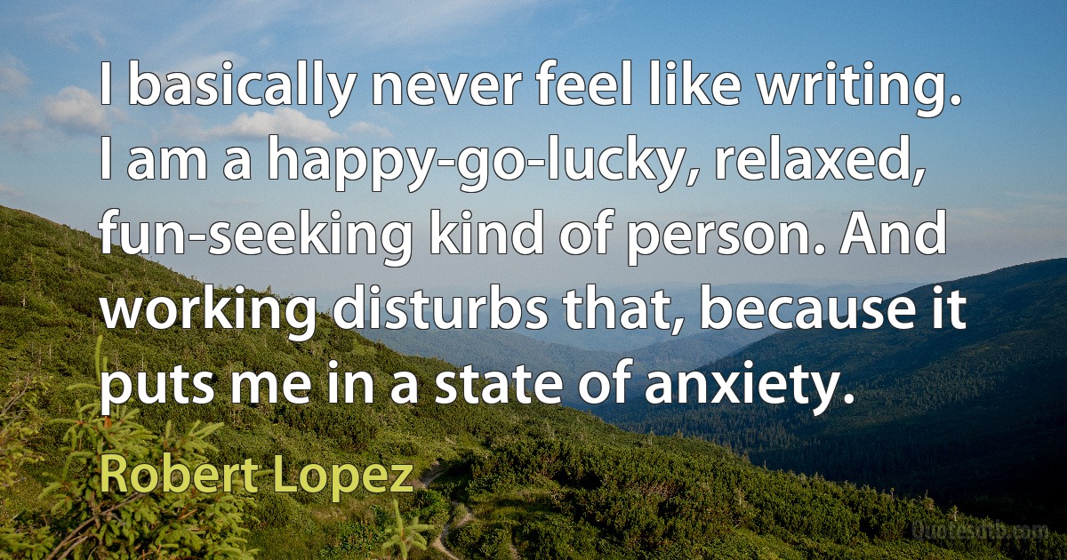 I basically never feel like writing. I am a happy-go-lucky, relaxed, fun-seeking kind of person. And working disturbs that, because it puts me in a state of anxiety. (Robert Lopez)