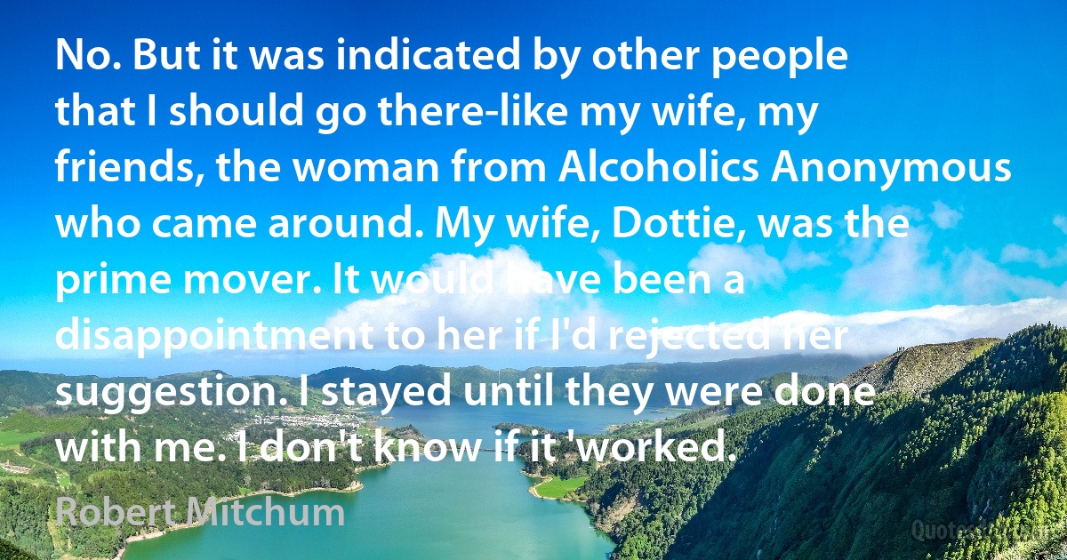 No. But it was indicated by other people that I should go there-like my wife, my friends, the woman from Alcoholics Anonymous who came around. My wife, Dottie, was the prime mover. It would have been a disappointment to her if I'd rejected her suggestion. I stayed until they were done with me. I don't know if it 'worked. (Robert Mitchum)