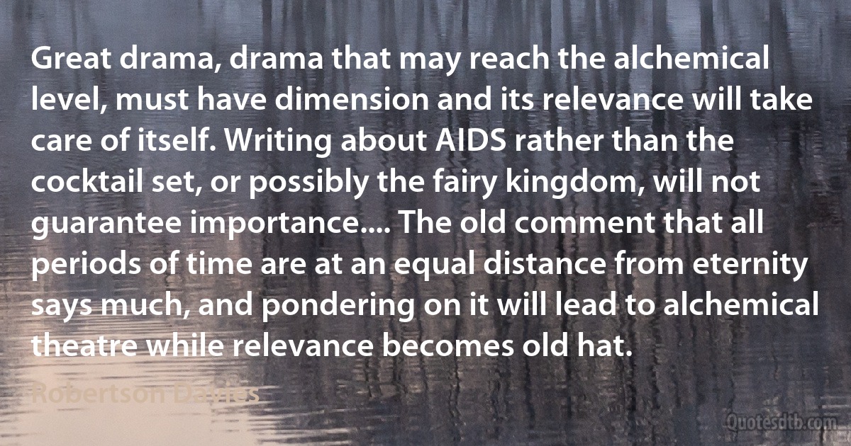 Great drama, drama that may reach the alchemical level, must have dimension and its relevance will take care of itself. Writing about AIDS rather than the cocktail set, or possibly the fairy kingdom, will not guarantee importance.... The old comment that all periods of time are at an equal distance from eternity says much, and pondering on it will lead to alchemical theatre while relevance becomes old hat. (Robertson Davies)