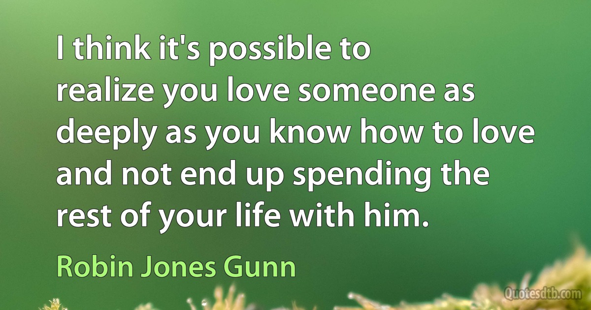 I think it's possible to realize you love someone as deeply as you know how to love and not end up spending the rest of your life with him. (Robin Jones Gunn)