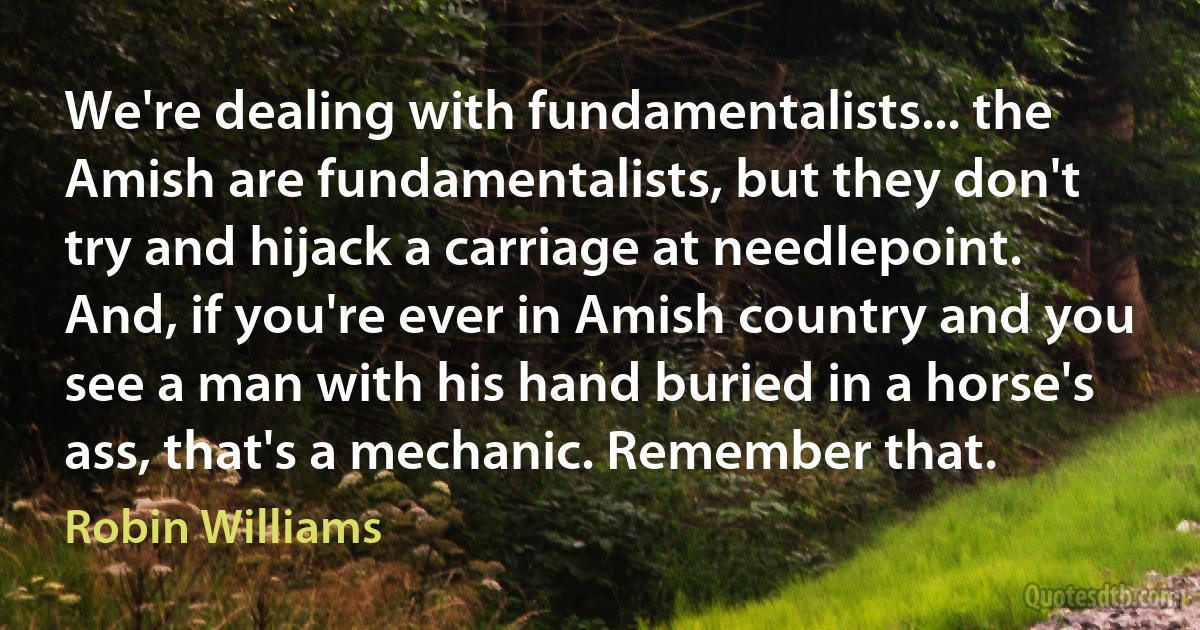 We're dealing with fundamentalists... the Amish are fundamentalists, but they don't try and hijack a carriage at needlepoint. And, if you're ever in Amish country and you see a man with his hand buried in a horse's ass, that's a mechanic. Remember that. (Robin Williams)