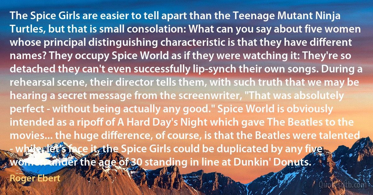 The Spice Girls are easier to tell apart than the Teenage Mutant Ninja Turtles, but that is small consolation: What can you say about five women whose principal distinguishing characteristic is that they have different names? They occupy Spice World as if they were watching it: They're so detached they can't even successfully lip-synch their own songs. During a rehearsal scene, their director tells them, with such truth that we may be hearing a secret message from the screenwriter, "That was absolutely perfect - without being actually any good." Spice World is obviously intended as a ripoff of A Hard Day's Night which gave The Beatles to the movies... the huge difference, of course, is that the Beatles were talented - while, let's face it, the Spice Girls could be duplicated by any five women under the age of 30 standing in line at Dunkin' Donuts. (Roger Ebert)