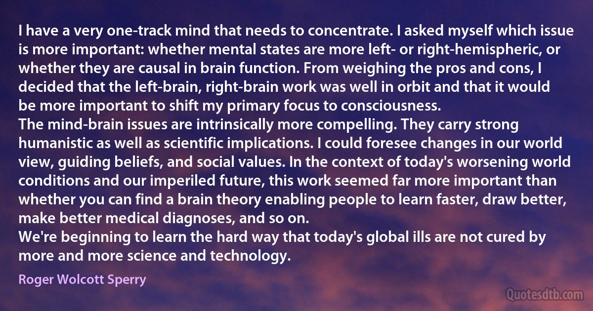 I have a very one-track mind that needs to concentrate. I asked myself which issue is more important: whether mental states are more left- or right-hemispheric, or whether they are causal in brain function. From weighing the pros and cons, I decided that the left-brain, right-brain work was well in orbit and that it would be more important to shift my primary focus to consciousness.
The mind-brain issues are intrinsically more compelling. They carry strong humanistic as well as scientific implications. I could foresee changes in our world view, guiding beliefs, and social values. In the context of today's worsening world conditions and our imperiled future, this work seemed far more important than whether you can find a brain theory enabling people to learn faster, draw better, make better medical diagnoses, and so on.
We're beginning to learn the hard way that today's global ills are not cured by more and more science and technology. (Roger Wolcott Sperry)