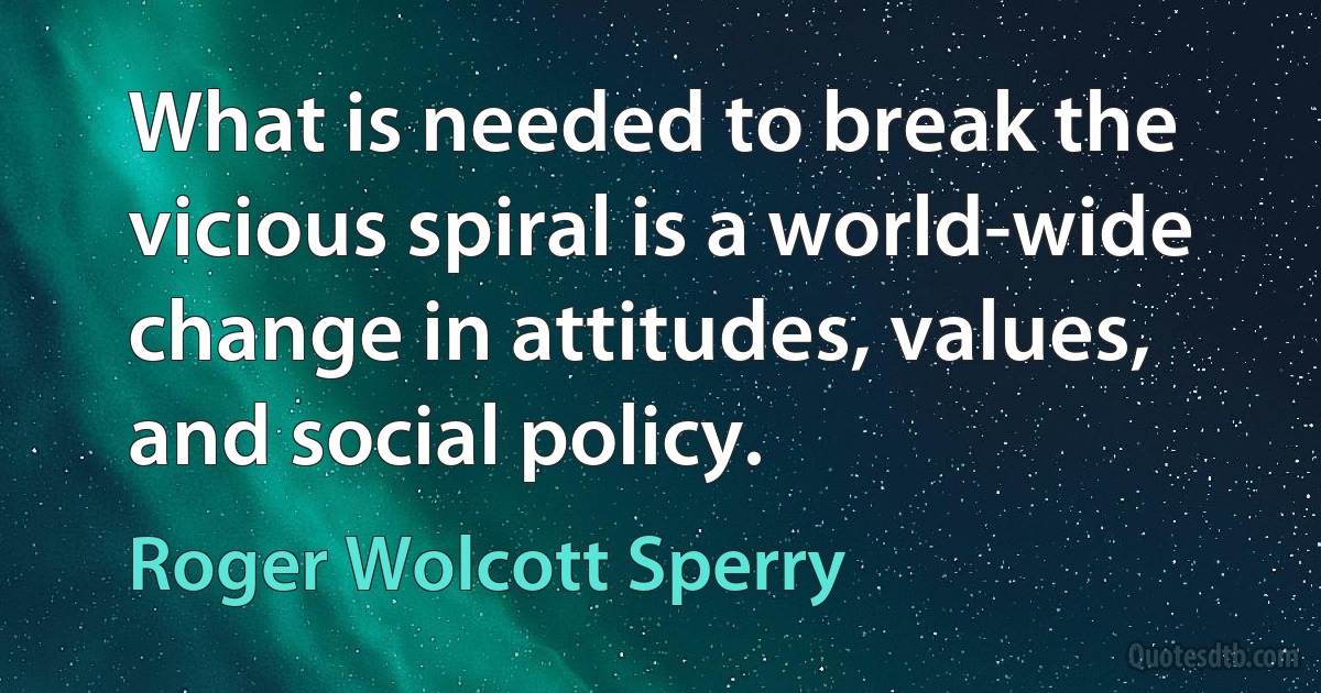 What is needed to break the vicious spiral is a world-wide change in attitudes, values, and social policy. (Roger Wolcott Sperry)