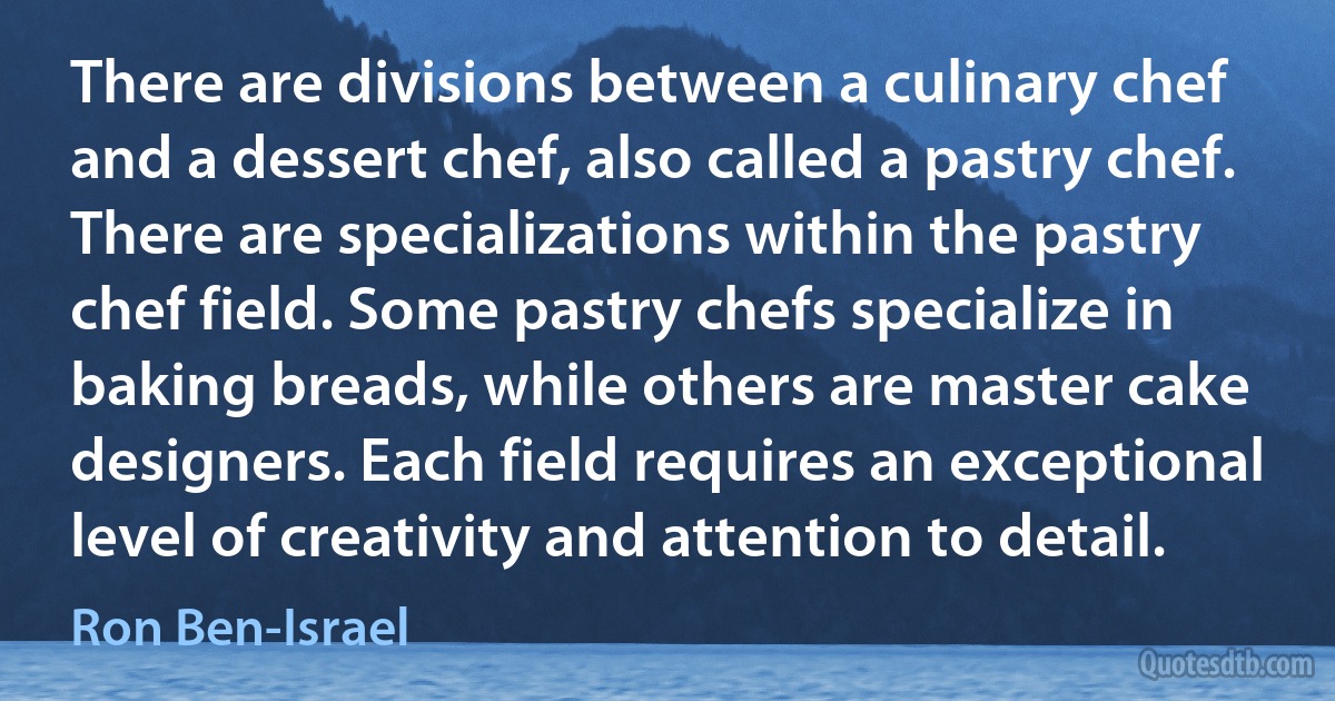 There are divisions between a culinary chef and a dessert chef, also called a pastry chef. There are specializations within the pastry chef field. Some pastry chefs specialize in baking breads, while others are master cake designers. Each field requires an exceptional level of creativity and attention to detail. (Ron Ben-Israel)