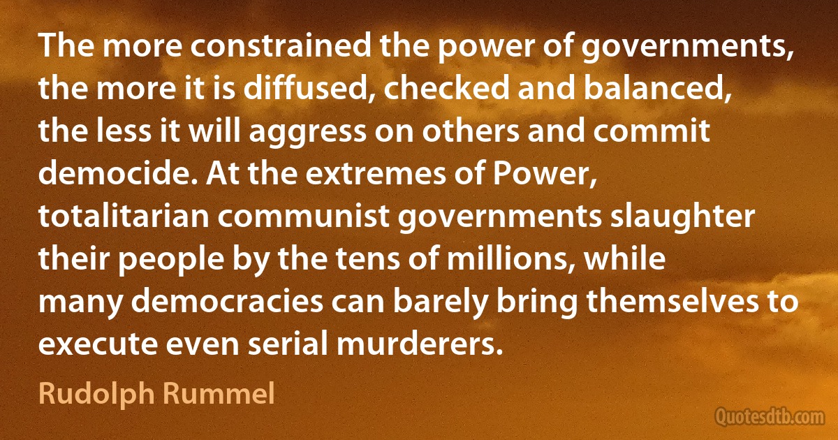 The more constrained the power of governments, the more it is diffused, checked and balanced, the less it will aggress on others and commit democide. At the extremes of Power, totalitarian communist governments slaughter their people by the tens of millions, while many democracies can barely bring themselves to execute even serial murderers. (Rudolph Rummel)