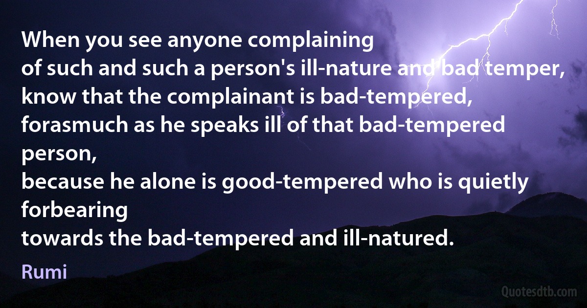 When you see anyone complaining
of such and such a person's ill-nature and bad temper,
know that the complainant is bad-tempered,
forasmuch as he speaks ill of that bad-tempered person,
because he alone is good-tempered who is quietly forbearing
towards the bad-tempered and ill-natured. (Rumi)