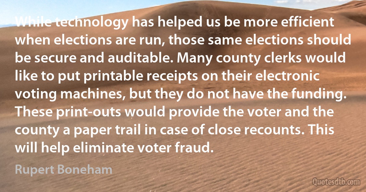 While technology has helped us be more efficient when elections are run, those same elections should be secure and auditable. Many county clerks would like to put printable receipts on their electronic voting machines, but they do not have the funding. These print-outs would provide the voter and the county a paper trail in case of close recounts. This will help eliminate voter fraud. (Rupert Boneham)