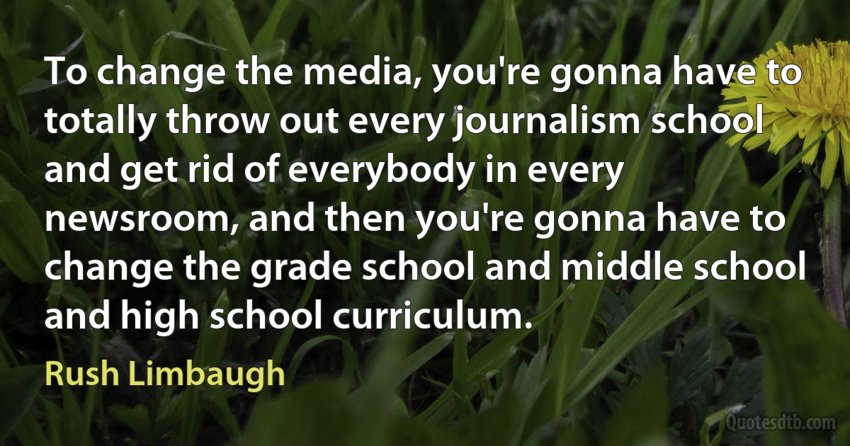 To change the media, you're gonna have to totally throw out every journalism school and get rid of everybody in every newsroom, and then you're gonna have to change the grade school and middle school and high school curriculum. (Rush Limbaugh)