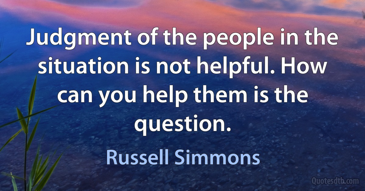 Judgment of the people in the situation is not helpful. How can you help them is the question. (Russell Simmons)