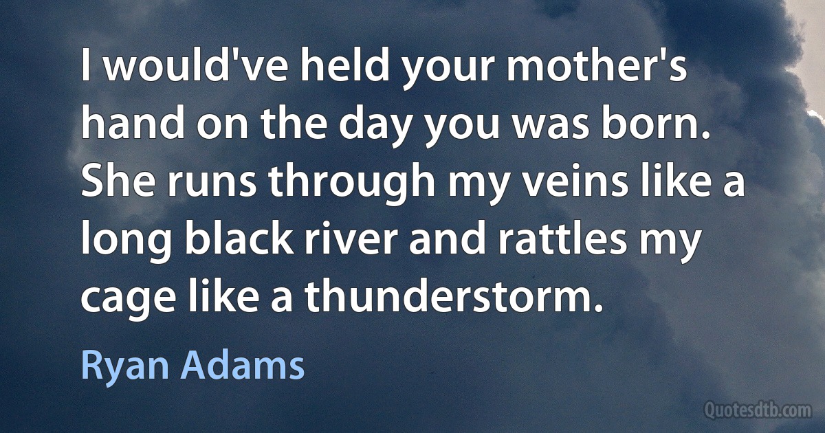 I would've held your mother's hand on the day you was born.
She runs through my veins like a long black river and rattles my cage like a thunderstorm. (Ryan Adams)