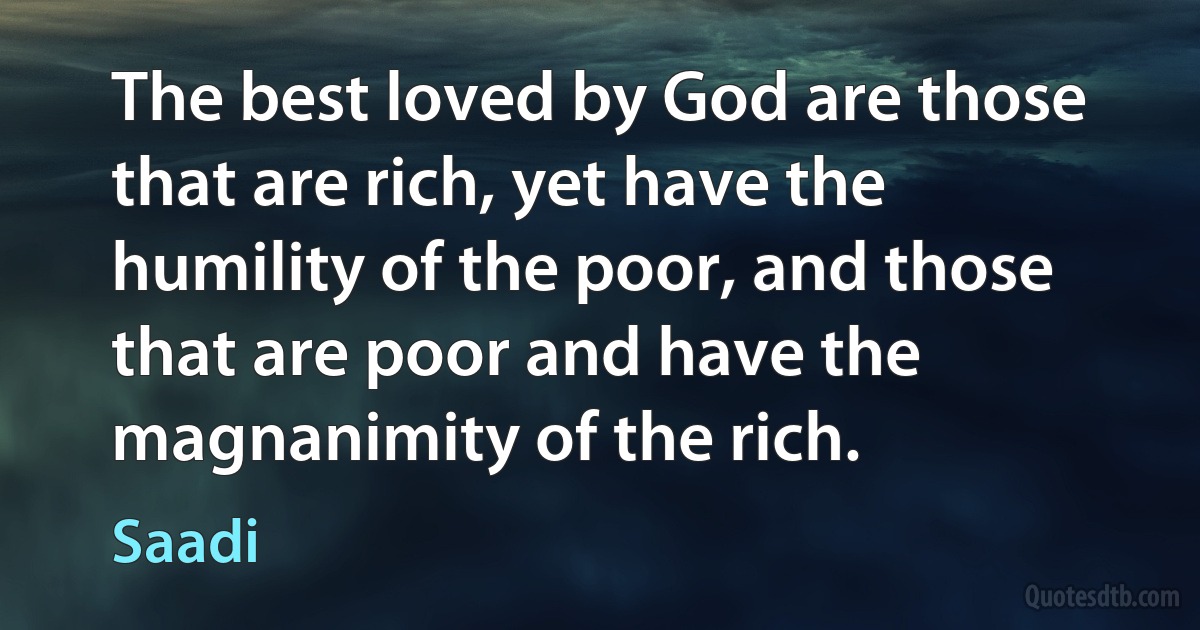 The best loved by God are those that are rich, yet have the humility of the poor, and those that are poor and have the magnanimity of the rich. (Saadi)