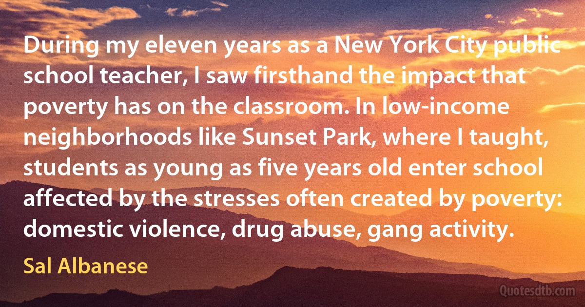 During my eleven years as a New York City public school teacher, I saw firsthand the impact that poverty has on the classroom. In low-income neighborhoods like Sunset Park, where I taught, students as young as five years old enter school affected by the stresses often created by poverty: domestic violence, drug abuse, gang activity. (Sal Albanese)