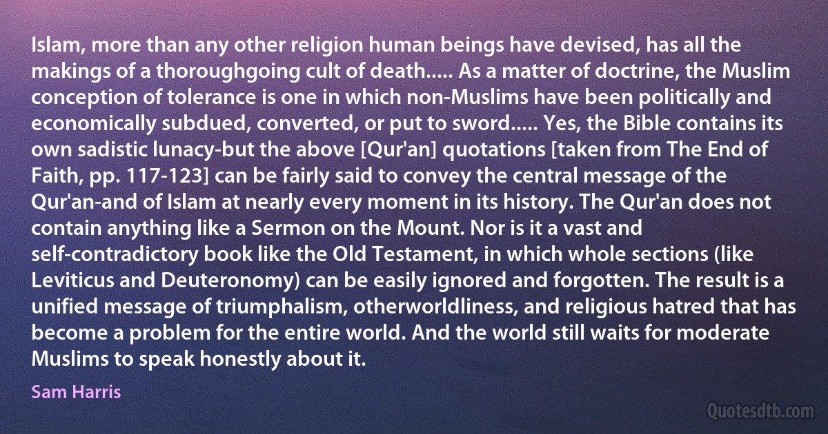 Islam, more than any other religion human beings have devised, has all the makings of a thoroughgoing cult of death..... As a matter of doctrine, the Muslim conception of tolerance is one in which non-Muslims have been politically and economically subdued, converted, or put to sword..... Yes, the Bible contains its own sadistic lunacy-but the above [Qur'an] quotations [taken from The End of Faith, pp. 117-123] can be fairly said to convey the central message of the Qur'an-and of Islam at nearly every moment in its history. The Qur'an does not contain anything like a Sermon on the Mount. Nor is it a vast and self-contradictory book like the Old Testament, in which whole sections (like Leviticus and Deuteronomy) can be easily ignored and forgotten. The result is a unified message of triumphalism, otherworldliness, and religious hatred that has become a problem for the entire world. And the world still waits for moderate Muslims to speak honestly about it. (Sam Harris)