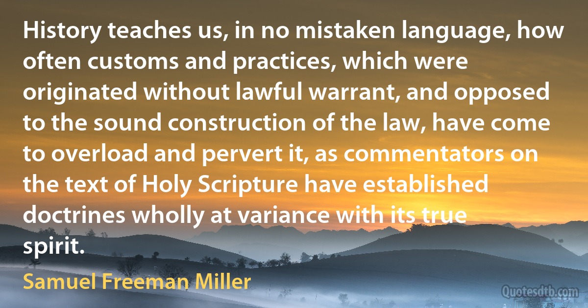 History teaches us, in no mistaken language, how often customs and practices, which were originated without lawful warrant, and opposed to the sound construction of the law, have come to overload and pervert it, as commentators on the text of Holy Scripture have established doctrines wholly at variance with its true spirit. (Samuel Freeman Miller)