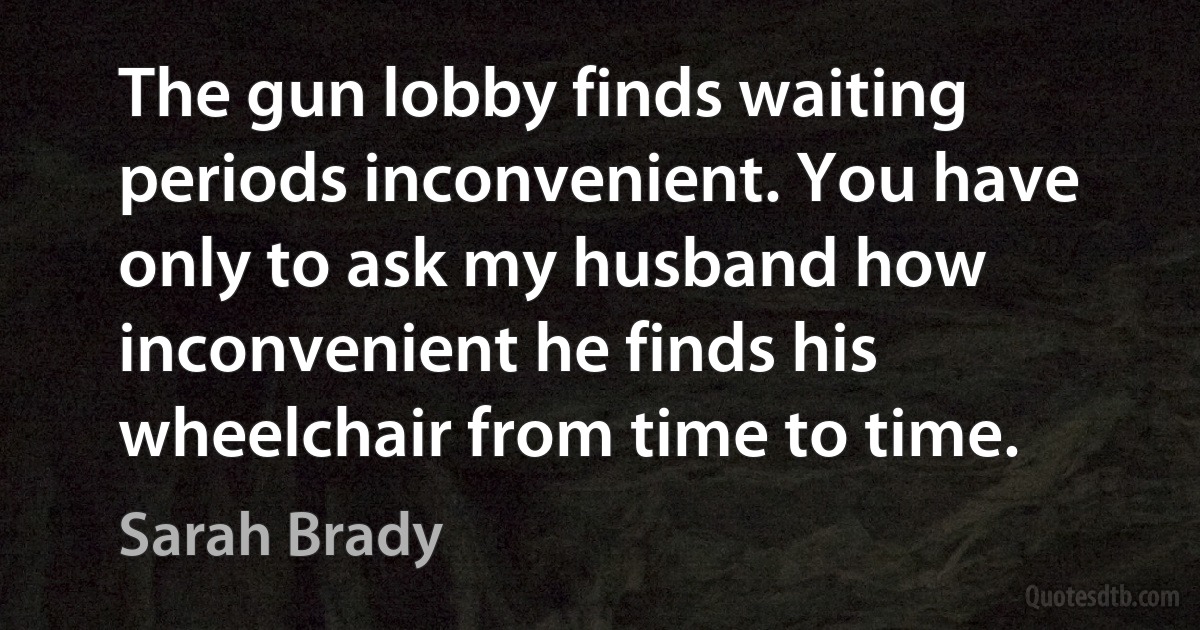 The gun lobby finds waiting periods inconvenient. You have only to ask my husband how inconvenient he finds his wheelchair from time to time. (Sarah Brady)