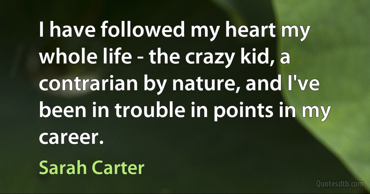 I have followed my heart my whole life - the crazy kid, a contrarian by nature, and I've been in trouble in points in my career. (Sarah Carter)