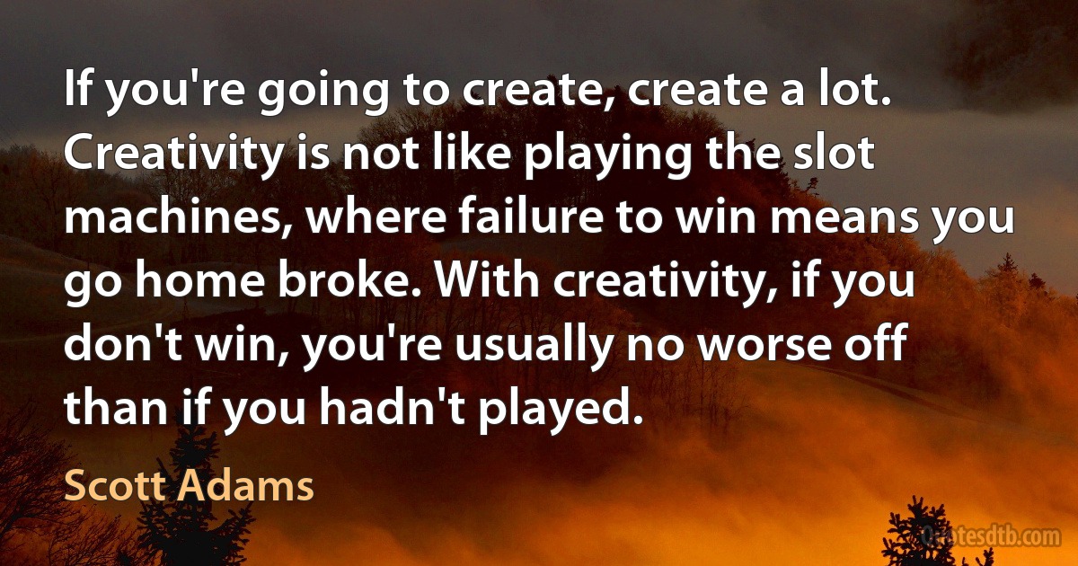 If you're going to create, create a lot. Creativity is not like playing the slot machines, where failure to win means you go home broke. With creativity, if you don't win, you're usually no worse off than if you hadn't played. (Scott Adams)