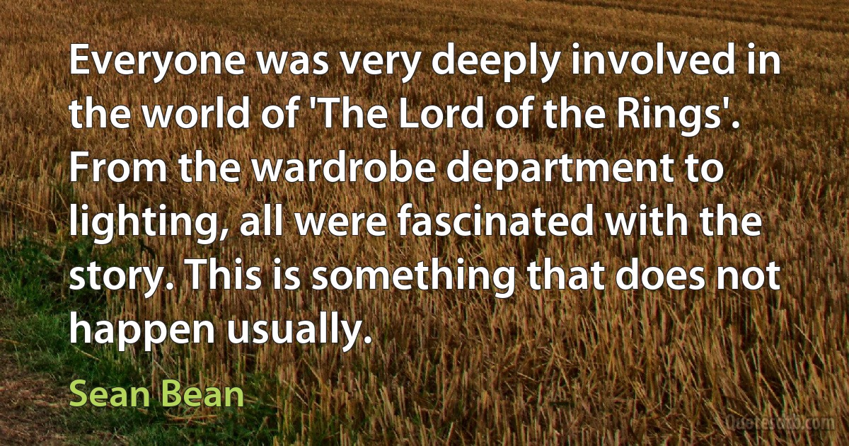 Everyone was very deeply involved in the world of 'The Lord of the Rings'. From the wardrobe department to lighting, all were fascinated with the story. This is something that does not happen usually. (Sean Bean)