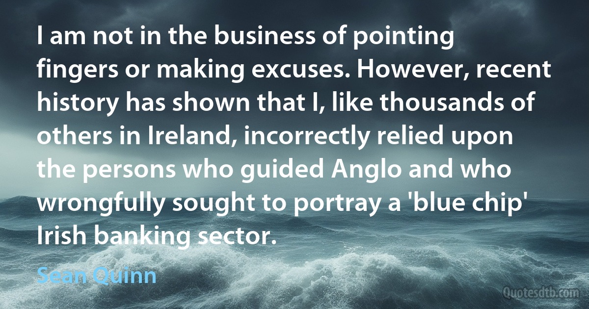 I am not in the business of pointing fingers or making excuses. However, recent history has shown that I, like thousands of others in Ireland, incorrectly relied upon the persons who guided Anglo and who wrongfully sought to portray a 'blue chip' Irish banking sector. (Sean Quinn)