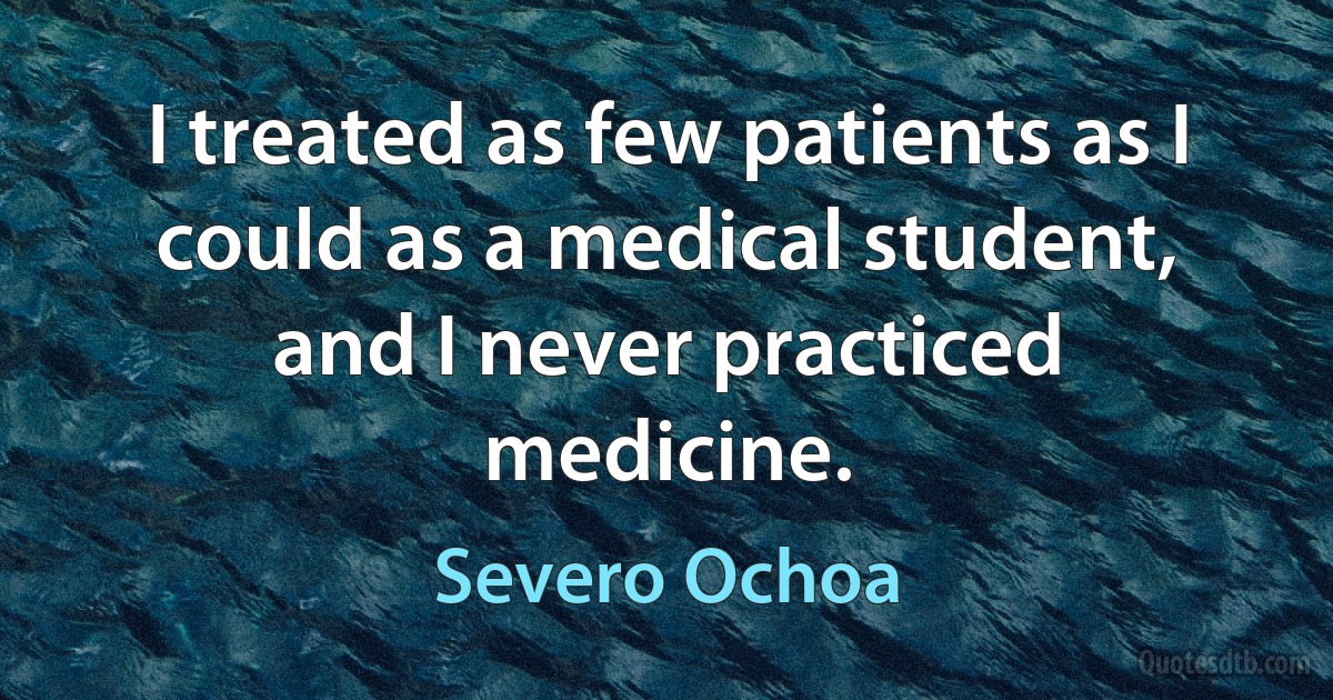 I treated as few patients as I could as a medical student, and I never practiced medicine. (Severo Ochoa)