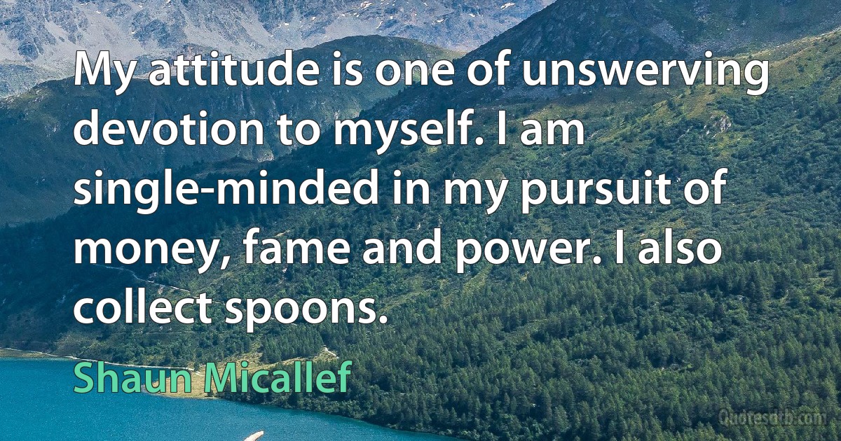 My attitude is one of unswerving devotion to myself. I am single-minded in my pursuit of money, fame and power. I also collect spoons. (Shaun Micallef)