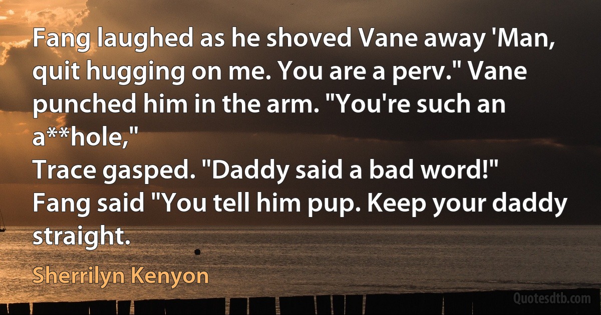 Fang laughed as he shoved Vane away 'Man, quit hugging on me. You are a perv." Vane punched him in the arm. "You're such an a**hole,"
Trace gasped. "Daddy said a bad word!"
Fang said "You tell him pup. Keep your daddy straight. (Sherrilyn Kenyon)