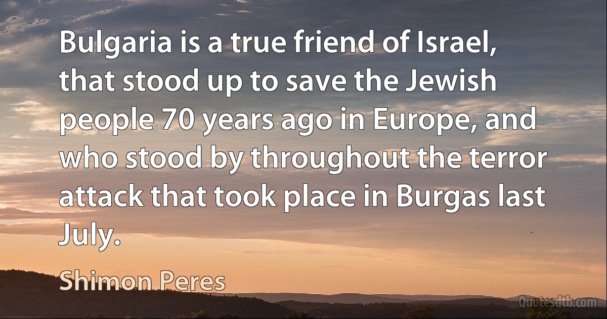 Bulgaria is a true friend of Israel, that stood up to save the Jewish people 70 years ago in Europe, and who stood by throughout the terror attack that took place in Burgas last July. (Shimon Peres)