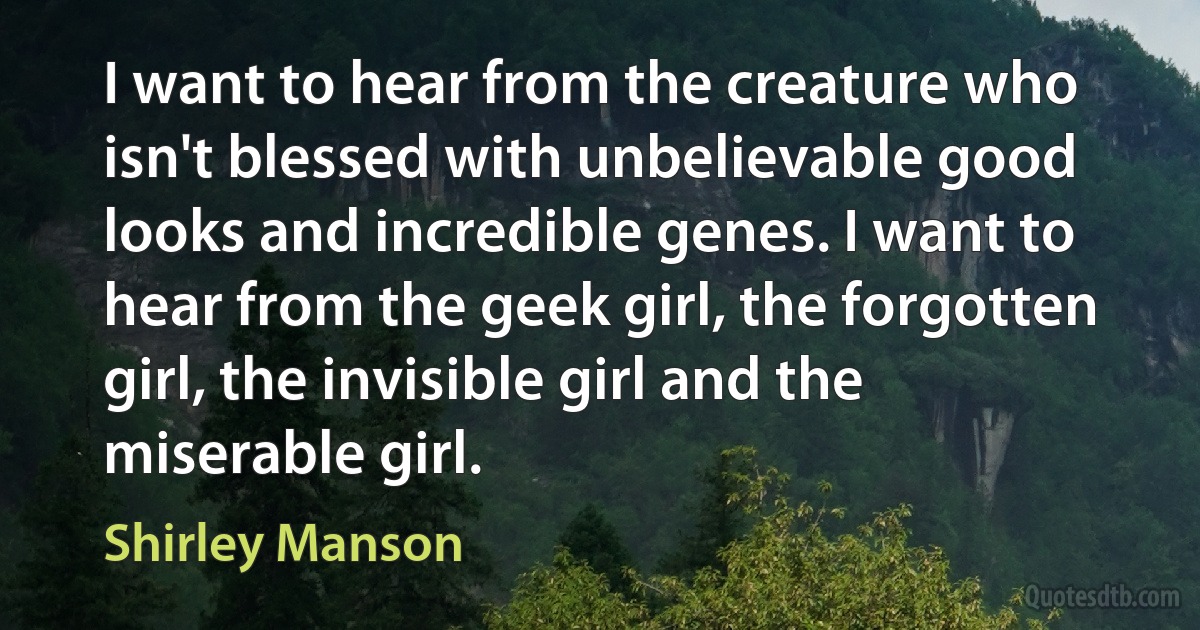 I want to hear from the creature who isn't blessed with unbelievable good looks and incredible genes. I want to hear from the geek girl, the forgotten girl, the invisible girl and the miserable girl. (Shirley Manson)