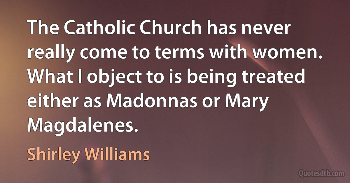 The Catholic Church has never really come to terms with women. What I object to is being treated either as Madonnas or Mary Magdalenes. (Shirley Williams)