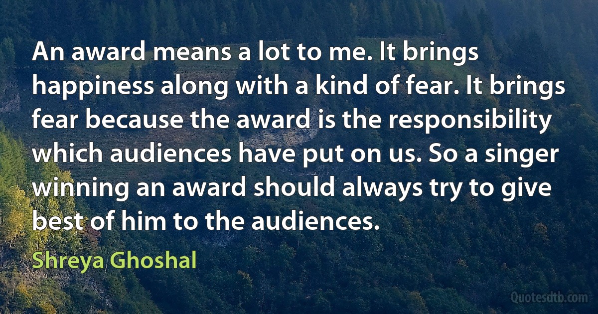 An award means a lot to me. It brings happiness along with a kind of fear. It brings fear because the award is the responsibility which audiences have put on us. So a singer winning an award should always try to give best of him to the audiences. (Shreya Ghoshal)