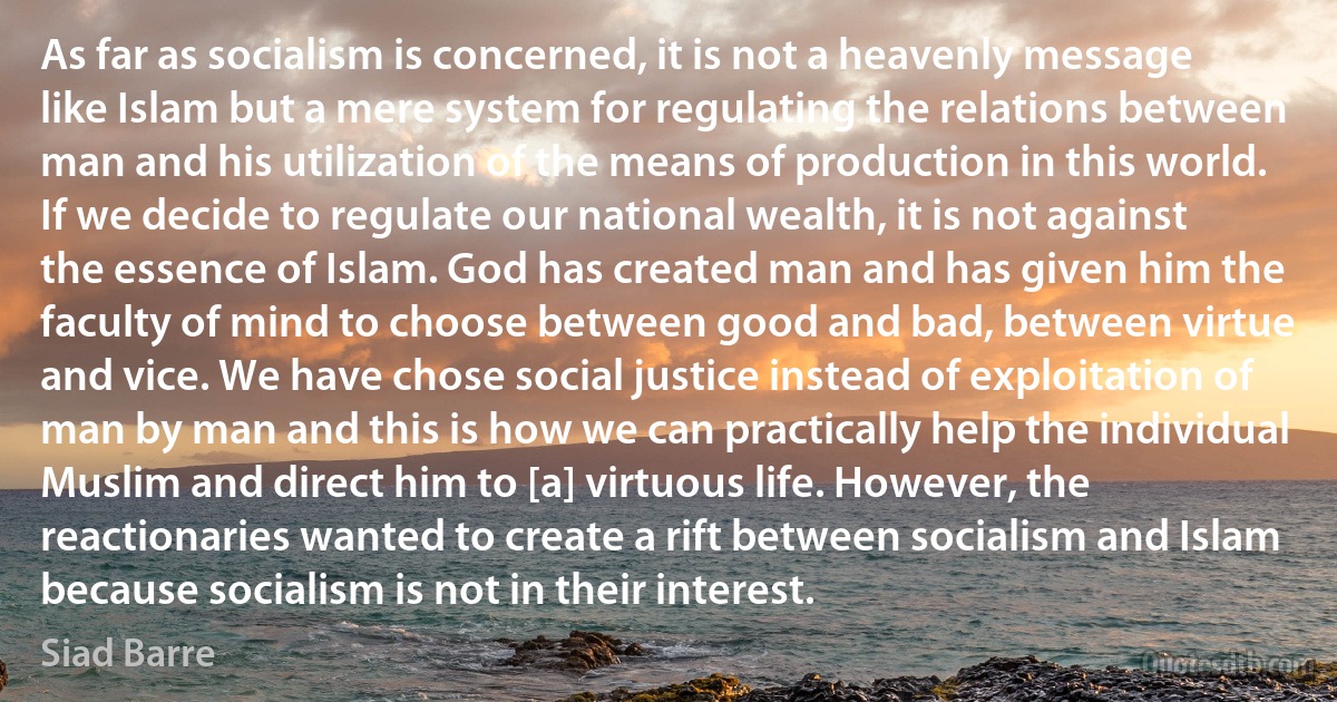 As far as socialism is concerned, it is not a heavenly message like Islam but a mere system for regulating the relations between man and his utilization of the means of production in this world. If we decide to regulate our national wealth, it is not against the essence of Islam. God has created man and has given him the faculty of mind to choose between good and bad, between virtue and vice. We have chose social justice instead of exploitation of man by man and this is how we can practically help the individual Muslim and direct him to [a] virtuous life. However, the reactionaries wanted to create a rift between socialism and Islam because socialism is not in their interest. (Siad Barre)