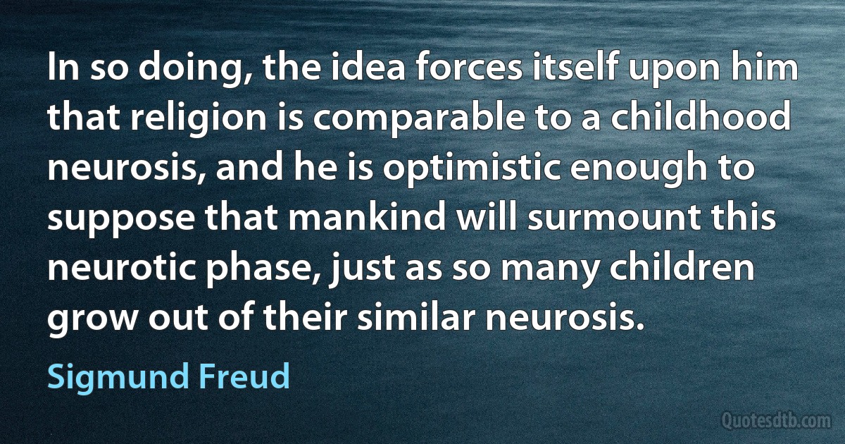 In so doing, the idea forces itself upon him that religion is comparable to a childhood neurosis, and he is optimistic enough to suppose that mankind will surmount this neurotic phase, just as so many children grow out of their similar neurosis. (Sigmund Freud)