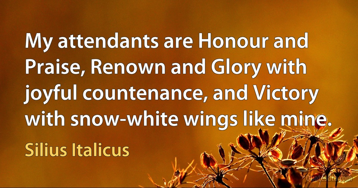 My attendants are Honour and Praise, Renown and Glory with joyful countenance, and Victory with snow-white wings like mine. (Silius Italicus)