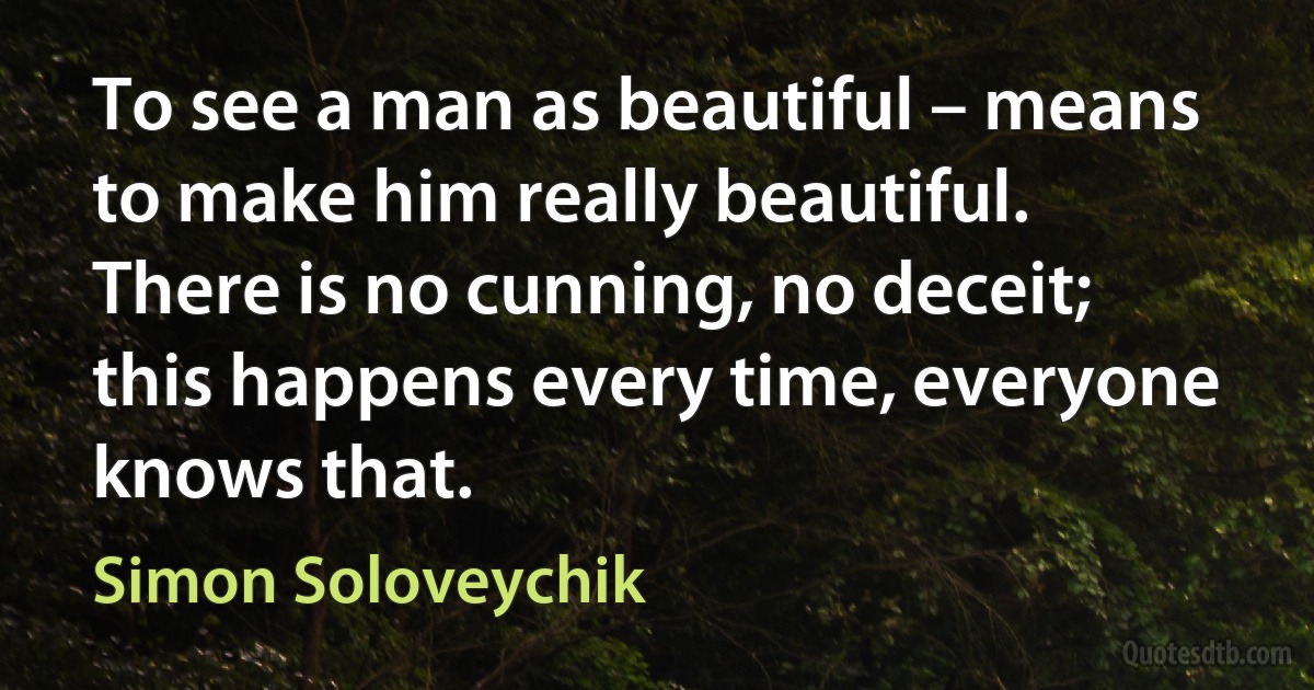 To see a man as beautiful – means to make him really beautiful. There is no cunning, no deceit; this happens every time, everyone knows that. (Simon Soloveychik)