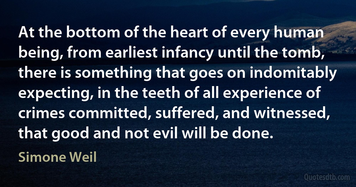 At the bottom of the heart of every human being, from earliest infancy until the tomb, there is something that goes on indomitably expecting, in the teeth of all experience of crimes committed, suffered, and witnessed, that good and not evil will be done. (Simone Weil)